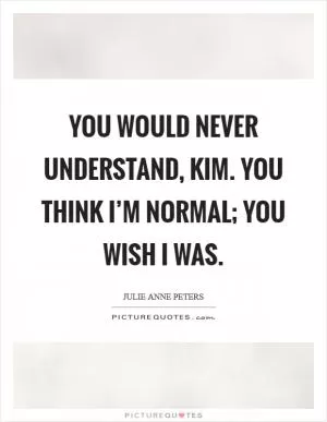 You would never understand, Kim. You think I’m normal; you wish I was Picture Quote #1