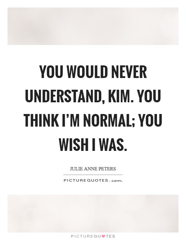 You would never understand, Kim. You think I'm normal; you wish I was Picture Quote #1