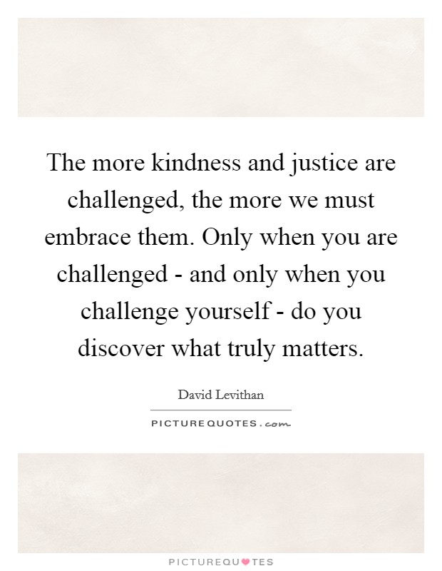 The more kindness and justice are challenged, the more we must embrace them. Only when you are challenged - and only when you challenge yourself - do you discover what truly matters Picture Quote #1