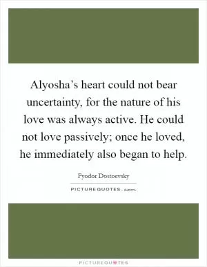 Alyosha’s heart could not bear uncertainty, for the nature of his love was always active. He could not love passively; once he loved, he immediately also began to help Picture Quote #1