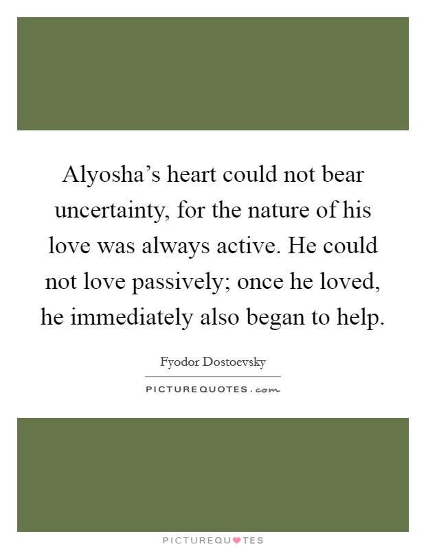 Alyosha's heart could not bear uncertainty, for the nature of his love was always active. He could not love passively; once he loved, he immediately also began to help Picture Quote #1