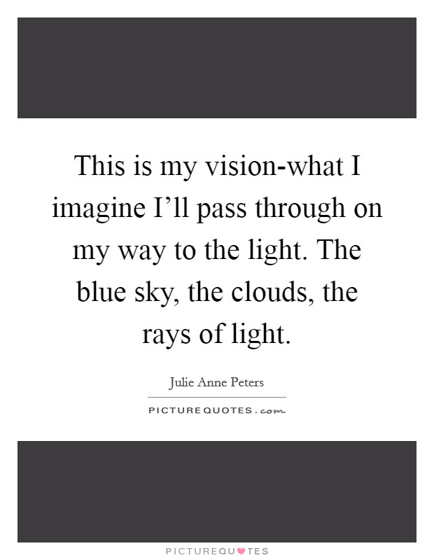 This is my vision-what I imagine I'll pass through on my way to the light. The blue sky, the clouds, the rays of light Picture Quote #1