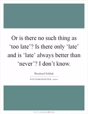 Or is there no such thing as ‘too late’? Is there only ‘late’ and is ‘late’ always better than ‘never’? I don’t know Picture Quote #1