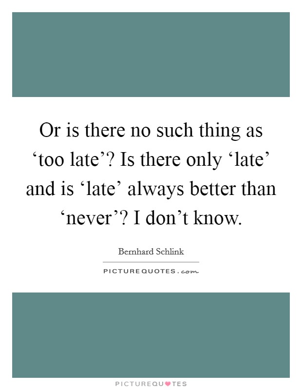Or is there no such thing as ‘too late'? Is there only ‘late' and is ‘late' always better than ‘never'? I don't know Picture Quote #1