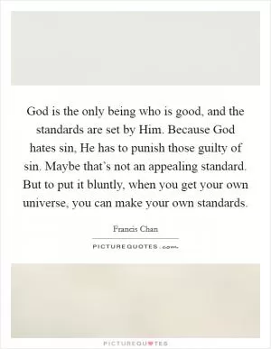 God is the only being who is good, and the standards are set by Him. Because God hates sin, He has to punish those guilty of sin. Maybe that’s not an appealing standard. But to put it bluntly, when you get your own universe, you can make your own standards Picture Quote #1