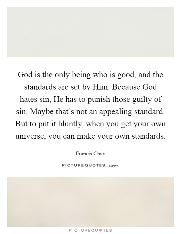 God is the only being who is good, and the standards are set by Him. Because God hates sin, He has to punish those guilty of sin. Maybe that's not an appealing standard. But to put it bluntly, when you get your own universe, you can make your own standards Picture Quote #1