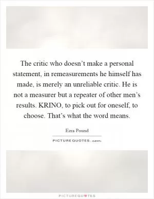 The critic who doesn’t make a personal statement, in remeasurements he himself has made, is merely an unreliable critic. He is not a measurer but a repeater of other men’s results. KRINO, to pick out for oneself, to choose. That’s what the word means Picture Quote #1
