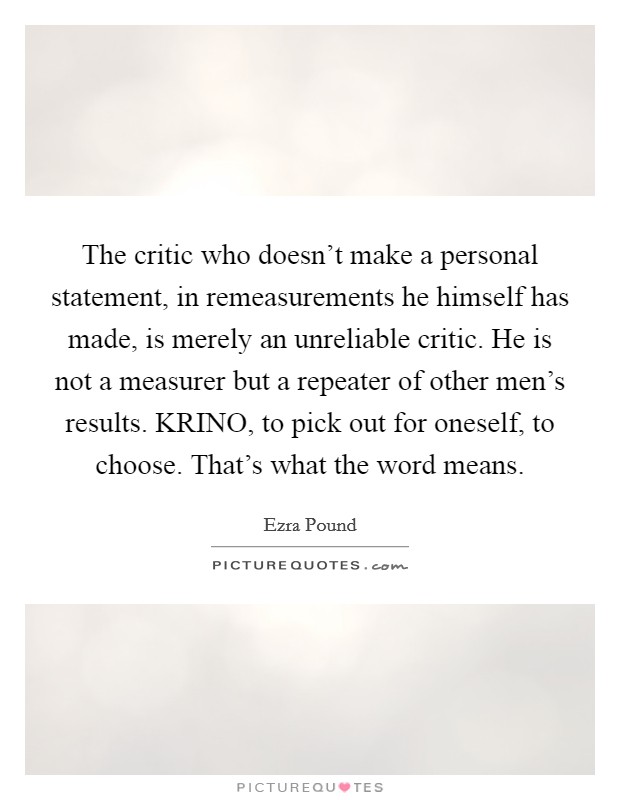 The critic who doesn't make a personal statement, in remeasurements he himself has made, is merely an unreliable critic. He is not a measurer but a repeater of other men's results. KRINO, to pick out for oneself, to choose. That's what the word means Picture Quote #1