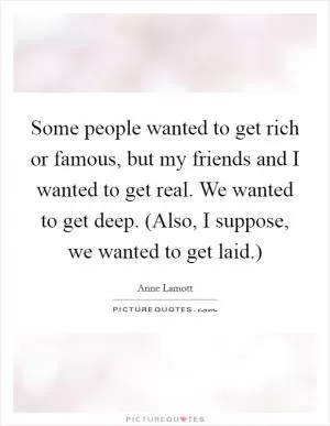Some people wanted to get rich or famous, but my friends and I wanted to get real. We wanted to get deep. (Also, I suppose, we wanted to get laid.) Picture Quote #1