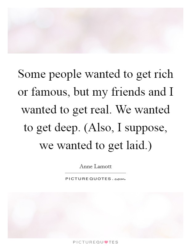 Some people wanted to get rich or famous, but my friends and I wanted to get real. We wanted to get deep. (Also, I suppose, we wanted to get laid.) Picture Quote #1