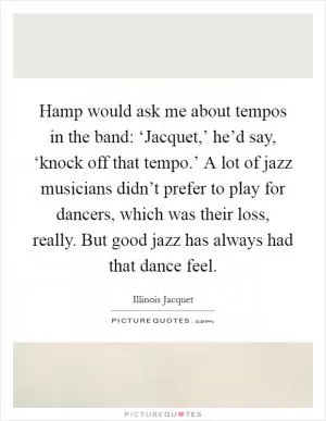 Hamp would ask me about tempos in the band: ‘Jacquet,’ he’d say, ‘knock off that tempo.’ A lot of jazz musicians didn’t prefer to play for dancers, which was their loss, really. But good jazz has always had that dance feel Picture Quote #1
