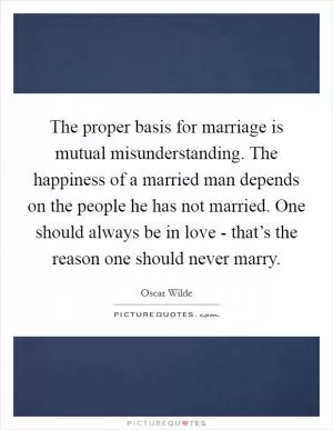 The proper basis for marriage is mutual misunderstanding. The happiness of a married man depends on the people he has not married. One should always be in love - that’s the reason one should never marry Picture Quote #1