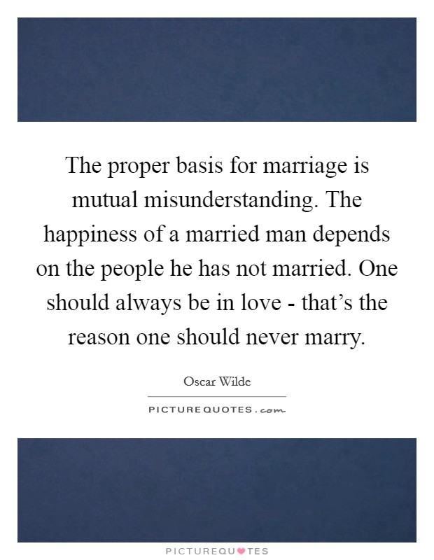 The proper basis for marriage is mutual misunderstanding. The happiness of a married man depends on the people he has not married. One should always be in love - that's the reason one should never marry Picture Quote #1