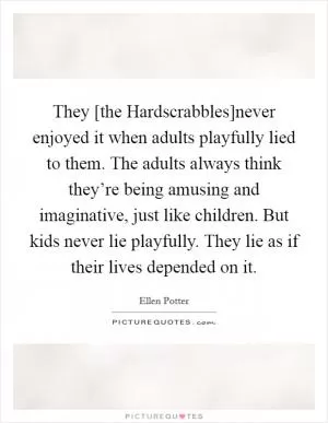 They [the Hardscrabbles]never enjoyed it when adults playfully lied to them. The adults always think they’re being amusing and imaginative, just like children. But kids never lie playfully. They lie as if their lives depended on it Picture Quote #1