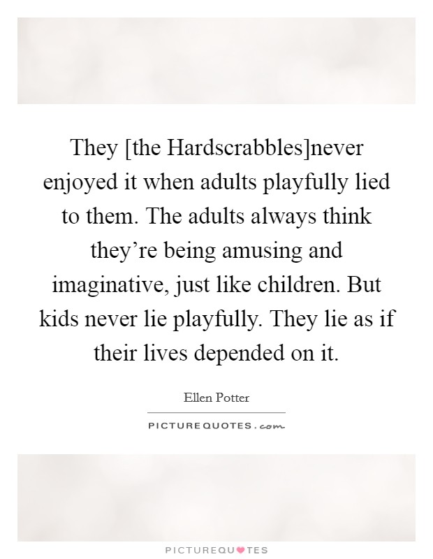 They [the Hardscrabbles]never enjoyed it when adults playfully lied to them. The adults always think they're being amusing and imaginative, just like children. But kids never lie playfully. They lie as if their lives depended on it Picture Quote #1