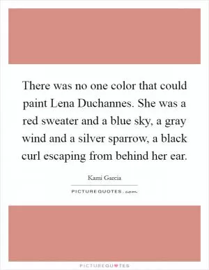 There was no one color that could paint Lena Duchannes. She was a red sweater and a blue sky, a gray wind and a silver sparrow, a black curl escaping from behind her ear Picture Quote #1