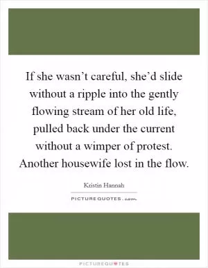 If she wasn’t careful, she’d slide without a ripple into the gently flowing stream of her old life, pulled back under the current without a wimper of protest. Another housewife lost in the flow Picture Quote #1