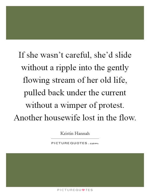 If she wasn't careful, she'd slide without a ripple into the gently flowing stream of her old life, pulled back under the current without a wimper of protest. Another housewife lost in the flow Picture Quote #1