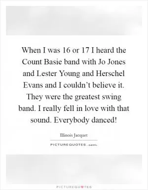When I was 16 or 17 I heard the Count Basie band with Jo Jones and Lester Young and Herschel Evans and I couldn’t believe it. They were the greatest swing band. I really fell in love with that sound. Everybody danced! Picture Quote #1