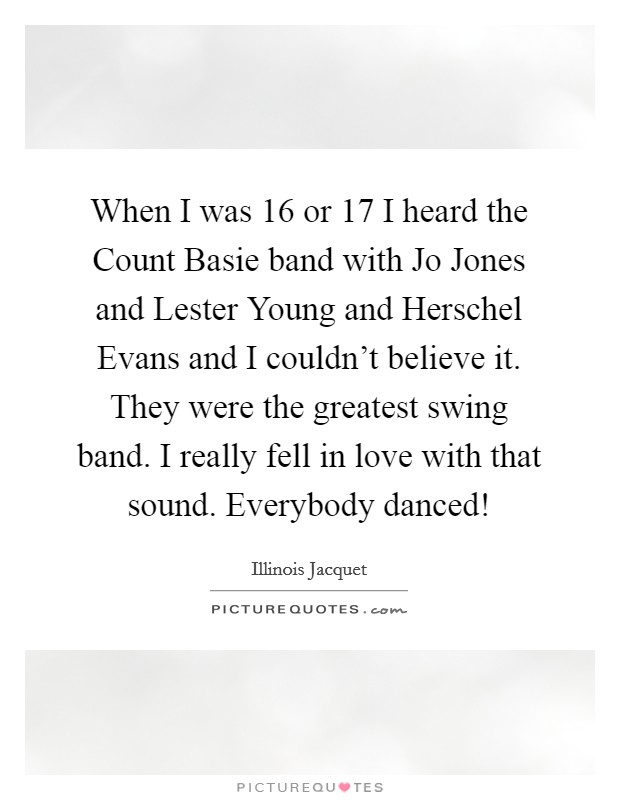 When I was 16 or 17 I heard the Count Basie band with Jo Jones and Lester Young and Herschel Evans and I couldn't believe it. They were the greatest swing band. I really fell in love with that sound. Everybody danced! Picture Quote #1