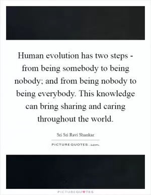 Human evolution has two steps - from being somebody to being nobody; and from being nobody to being everybody. This knowledge can bring sharing and caring throughout the world Picture Quote #1