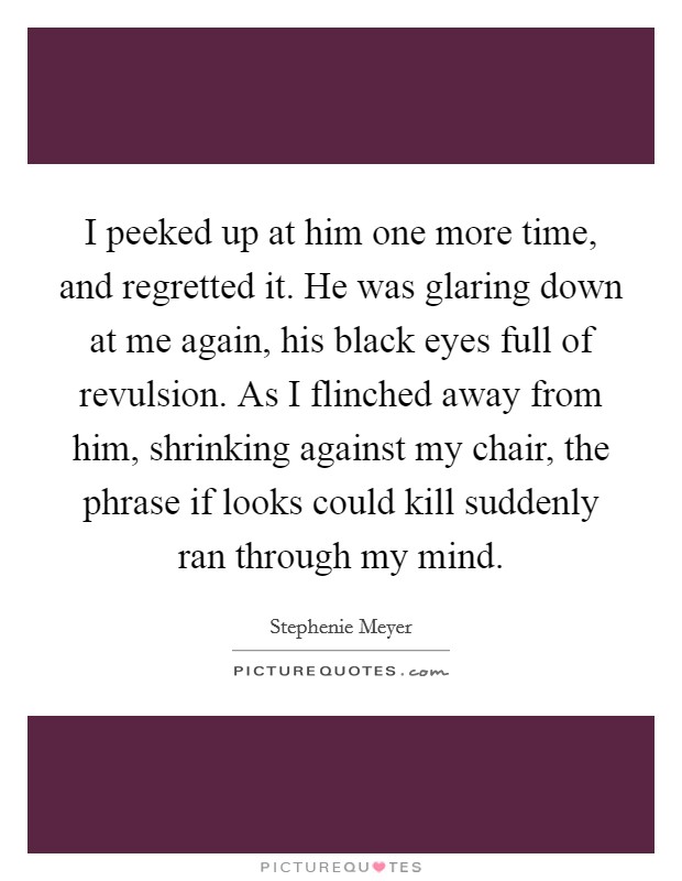 I peeked up at him one more time, and regretted it. He was glaring down at me again, his black eyes full of revulsion. As I flinched away from him, shrinking against my chair, the phrase if looks could kill suddenly ran through my mind Picture Quote #1