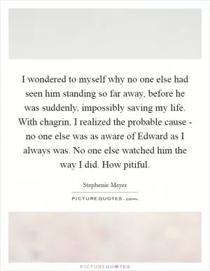 I wondered to myself why no one else had seen him standing so far away, before he was suddenly, impossibly saving my life. With chagrin, I realized the probable cause - no one else was as aware of Edward as I always was. No one else watched him the way I did. How pitiful Picture Quote #1