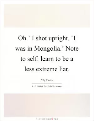 Oh.’ I shot upright. ‘I was in Mongolia.’ Note to self: learn to be a less extreme liar Picture Quote #1