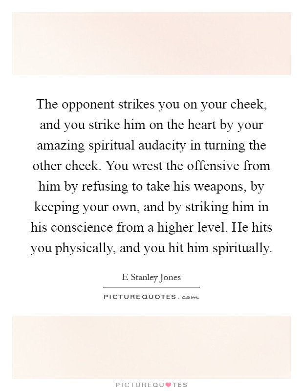 The opponent strikes you on your cheek, and you strike him on the heart by your amazing spiritual audacity in turning the other cheek. You wrest the offensive from him by refusing to take his weapons, by keeping your own, and by striking him in his conscience from a higher level. He hits you physically, and you hit him spiritually Picture Quote #1