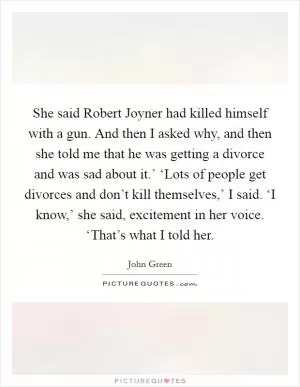 She said Robert Joyner had killed himself with a gun. And then I asked why, and then she told me that he was getting a divorce and was sad about it.’ ‘Lots of people get divorces and don’t kill themselves,’ I said. ‘I know,’ she said, excitement in her voice. ‘That’s what I told her Picture Quote #1