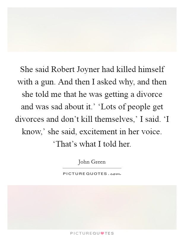 She said Robert Joyner had killed himself with a gun. And then I asked why, and then she told me that he was getting a divorce and was sad about it.' ‘Lots of people get divorces and don't kill themselves,' I said. ‘I know,' she said, excitement in her voice. ‘That's what I told her Picture Quote #1