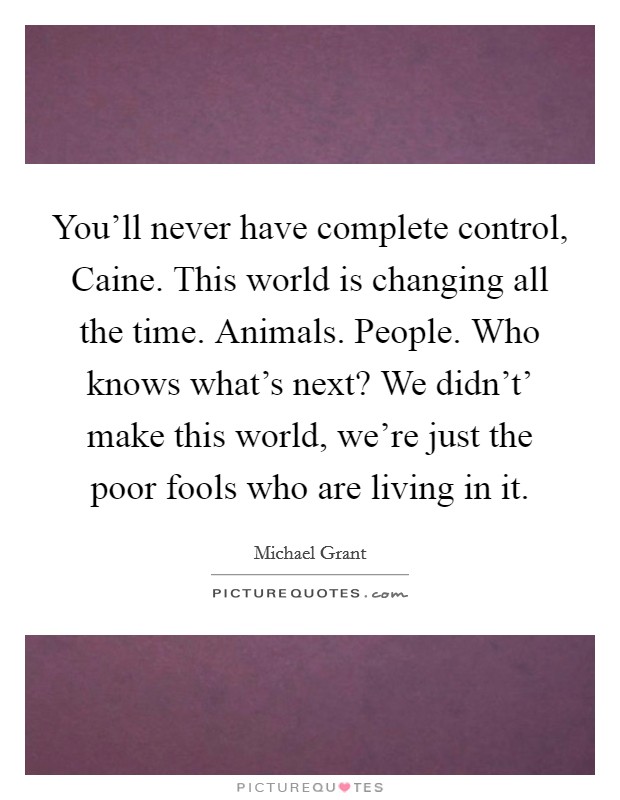 You'll never have complete control, Caine. This world is changing all the time. Animals. People. Who knows what's next? We didn't' make this world, we're just the poor fools who are living in it Picture Quote #1