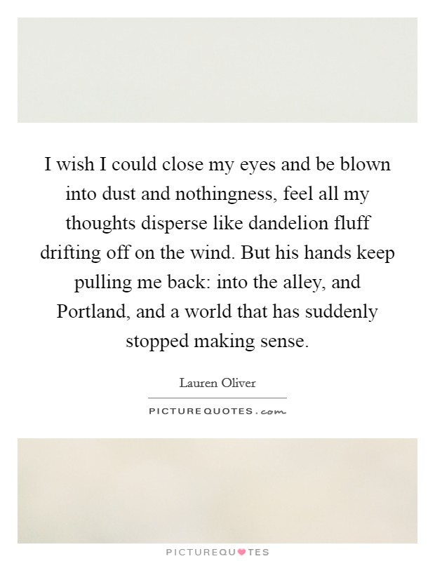 I wish I could close my eyes and be blown into dust and nothingness, feel all my thoughts disperse like dandelion fluff drifting off on the wind. But his hands keep pulling me back: into the alley, and Portland, and a world that has suddenly stopped making sense Picture Quote #1