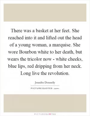 There was a basket at her feet. She reached into it and lifted out the head of a young woman, a marquise. She wore Bourbon white to her death, but wears the tricolor now - white cheeks, blue lips, red dripping from her neck. Long live the revolution Picture Quote #1