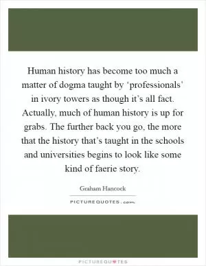 Human history has become too much a matter of dogma taught by ‘professionals’ in ivory towers as though it’s all fact. Actually, much of human history is up for grabs. The further back you go, the more that the history that’s taught in the schools and universities begins to look like some kind of faerie story Picture Quote #1
