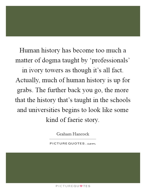 Human history has become too much a matter of dogma taught by ‘professionals' in ivory towers as though it's all fact. Actually, much of human history is up for grabs. The further back you go, the more that the history that's taught in the schools and universities begins to look like some kind of faerie story Picture Quote #1