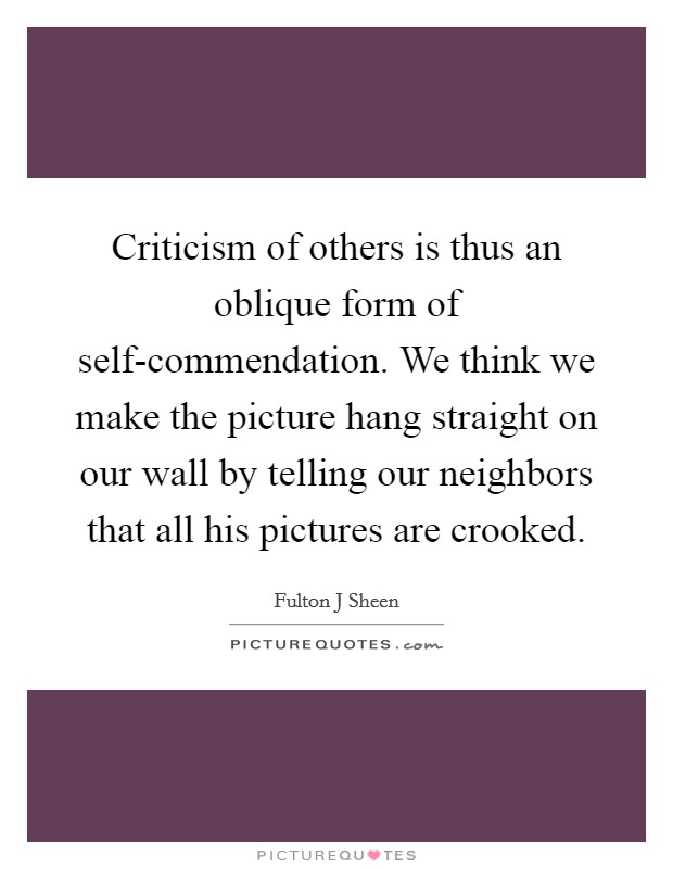 Criticism of others is thus an oblique form of self-commendation. We think we make the picture hang straight on our wall by telling our neighbors that all his pictures are crooked Picture Quote #1