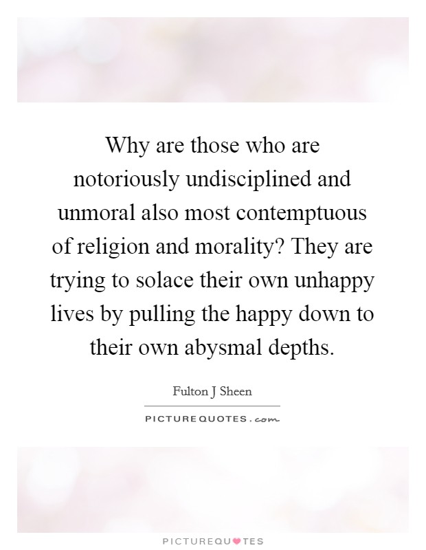 Why are those who are notoriously undisciplined and unmoral also most contemptuous of religion and morality? They are trying to solace their own unhappy lives by pulling the happy down to their own abysmal depths Picture Quote #1