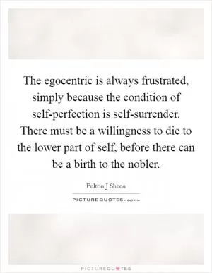 The egocentric is always frustrated, simply because the condition of self-perfection is self-surrender. There must be a willingness to die to the lower part of self, before there can be a birth to the nobler Picture Quote #1