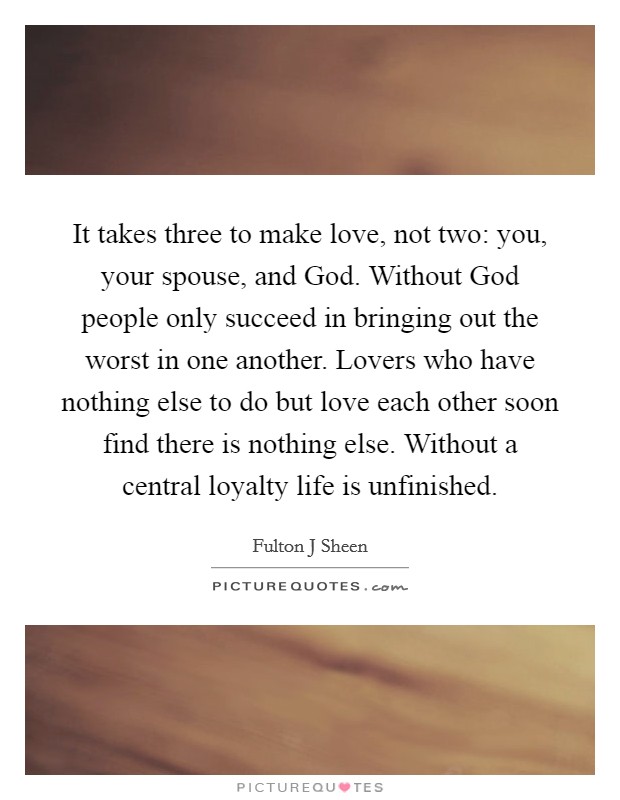 It takes three to make love, not two: you, your spouse, and God. Without God people only succeed in bringing out the worst in one another. Lovers who have nothing else to do but love each other soon find there is nothing else. Without a central loyalty life is unfinished Picture Quote #1