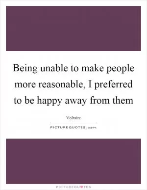 Being unable to make people more reasonable, I preferred to be happy away from them Picture Quote #1