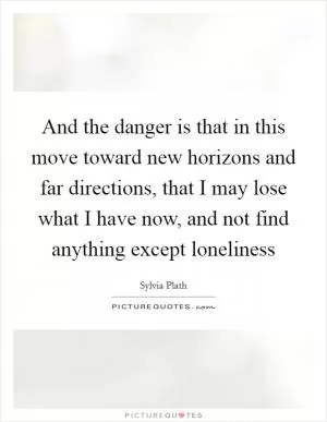 And the danger is that in this move toward new horizons and far directions, that I may lose what I have now, and not find anything except loneliness Picture Quote #1