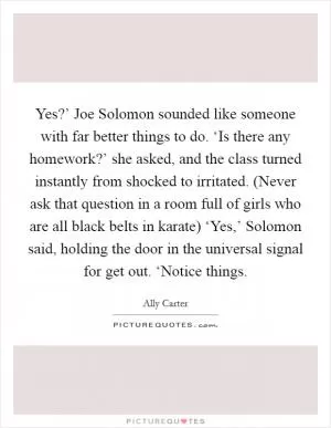 Yes?’ Joe Solomon sounded like someone with far better things to do. ‘Is there any homework?’ she asked, and the class turned instantly from shocked to irritated. (Never ask that question in a room full of girls who are all black belts in karate) ‘Yes,’ Solomon said, holding the door in the universal signal for get out. ‘Notice things Picture Quote #1