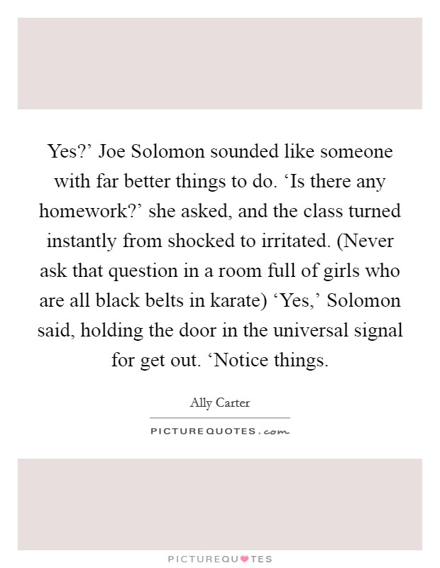Yes?' Joe Solomon sounded like someone with far better things to do. ‘Is there any homework?' she asked, and the class turned instantly from shocked to irritated. (Never ask that question in a room full of girls who are all black belts in karate) ‘Yes,' Solomon said, holding the door in the universal signal for get out. ‘Notice things Picture Quote #1