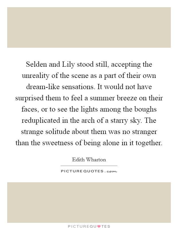 Selden and Lily stood still, accepting the unreality of the scene as a part of their own dream-like sensations. It would not have surprised them to feel a summer breeze on their faces, or to see the lights among the boughs reduplicated in the arch of a starry sky. The strange solitude about them was no stranger than the sweetness of being alone in it together Picture Quote #1