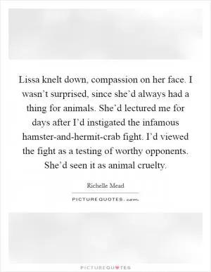 Lissa knelt down, compassion on her face. I wasn’t surprised, since she’d always had a thing for animals. She’d lectured me for days after I’d instigated the infamous hamster-and-hermit-crab fight. I’d viewed the fight as a testing of worthy opponents. She’d seen it as animal cruelty Picture Quote #1