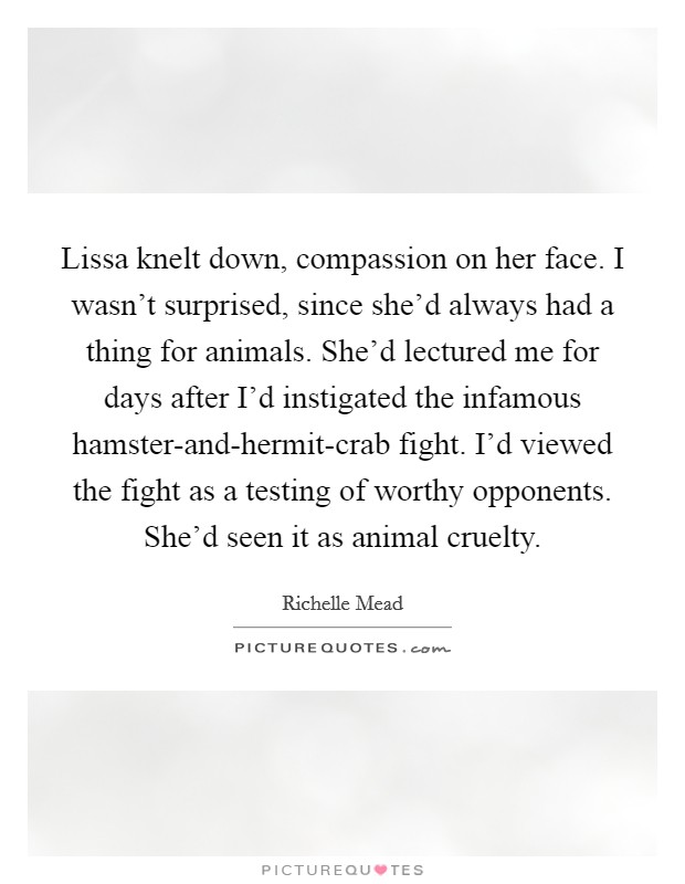 Lissa knelt down, compassion on her face. I wasn't surprised, since she'd always had a thing for animals. She'd lectured me for days after I'd instigated the infamous hamster-and-hermit-crab fight. I'd viewed the fight as a testing of worthy opponents. She'd seen it as animal cruelty Picture Quote #1