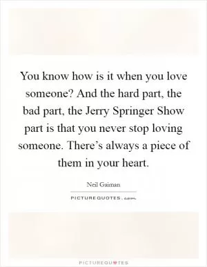 You know how is it when you love someone? And the hard part, the bad part, the Jerry Springer Show part is that you never stop loving someone. There’s always a piece of them in your heart Picture Quote #1