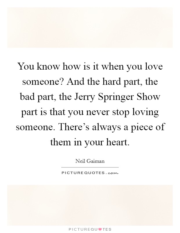 You know how is it when you love someone? And the hard part, the bad part, the Jerry Springer Show part is that you never stop loving someone. There's always a piece of them in your heart Picture Quote #1