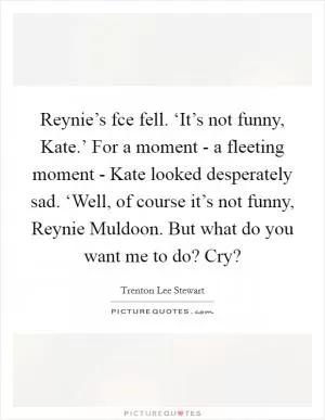 Reynie’s fce fell. ‘It’s not funny, Kate.’ For a moment - a fleeting moment - Kate looked desperately sad. ‘Well, of course it’s not funny, Reynie Muldoon. But what do you want me to do? Cry? Picture Quote #1